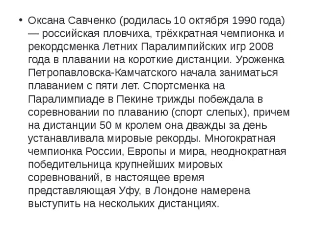 Оксана Савченко (родилась 10 октября 1990 года) — российская пловчиха, трёхкратная чемпионка и рекордсменка Летних Паралимпийских игр 2008 года в плавании на короткие дистанции. Уроженка Петропавловска-Камчатского начала заниматься плаванием с пяти лет. Спортсменка на Паралимпиаде в Пекине трижды побеждала в соревновании по плаванию (спорт слепых), причем на дистанции 50 м кролем она дважды за день устанавливала мировые рекорды. Многократная чемпионка России, Европы и мира, неоднократная победительница крупнейших мировых соревнований, в настоящее время представляющая Уфу, в Лондоне намерена выступить на нескольких дистанциях.   