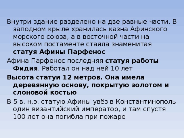 Внутри здание разделено на две равные части. В заподном крыле хранилась казна Афинского морского союза, а в восточной части на высоком постаменте стаяла знаменитая статуя Афины Парфенос Афина Парфенос последняя статуя работы Фидия . Работал он над ней 10 лет Высота статуи 12 метров. Она имела деревянную основу, покрытую золотом и слоновой костью В 5 в. н.э. статую Афины увёз в Константинополь один византийский император, и там спустя 100 лет она погибла при пожаре 