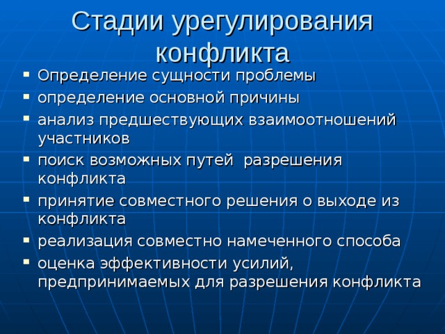 Стадии урегулирования конфликта Определение сущности проблемы определение основной причины анализ предшествующих взаимоотношений участников поиск возможных путей разрешения конфликта принятие совместного решения о выходе из конфликта реализация совместно намеченного способа оценка эффективности усилий, предпринимаемых для разрешения конфликта 