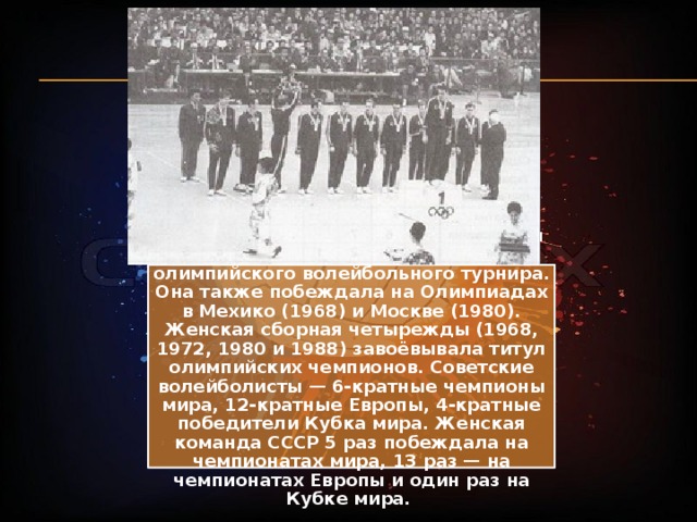 В 1964 году в Токио мужская сборная СССР стала победителем первого олимпийского волейбольного турнира. Она также побеждала на Олимпиадах в Мехико (1968) и Москве (1980). Женская сборная четырежды (1968, 1972, 1980 и 1988) завоёвывала титул олимпийских чемпионов. Советские волейболисты — 6-кратные чемпионы мира, 12-кратные Европы, 4-кратные победители Кубка мира. Женская команда СССР 5 раз побеждала на чемпионатах мира, 13 раз — на чемпионатах Европы и один раз на Кубке мира. 