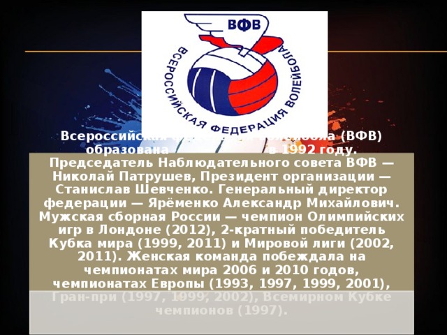 Всероссийская федерация волейбола (ВФВ) образована в 1992 году. Председатель Наблюдательного совета ВФВ — Николай Патрушев, Президент организации — Станислав Шевченко. Генеральный директор федерации — Ярёменко Александр Михайлович. Мужская сборная России — чемпион Олимпийских игр в Лондоне (2012), 2-кратный победитель Кубка мира (1999, 2011) и Мировой лиги (2002, 2011). Женская команда побеждала на чемпионатах мира 2006 и 2010 годов, чемпионатах Европы (1993, 1997, 1999, 2001), Гран-при (1997, 1999, 2002), Всемирном Кубке чемпионов (1997). 