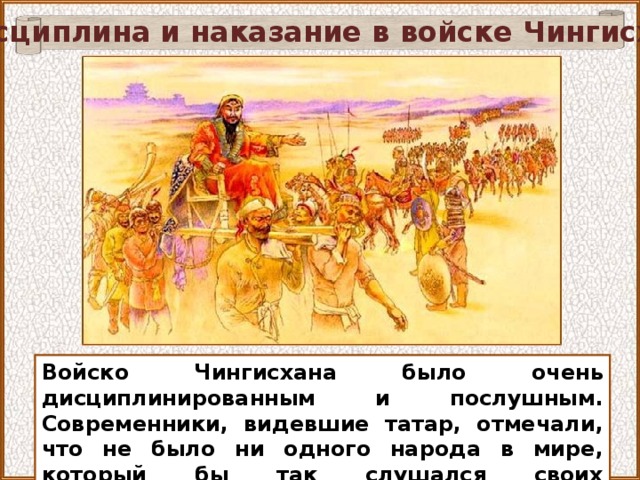 Дисциплина и наказание в войске Чингисхана Изображение с сайта http://www.vokrugsveta.ru/ Войско Чингисхана было очень дисциплинированным и послушным. Современники, видевшие татар, отмечали, что не было ни одного народа в мире, который бы так слушался своих начальников, как татары.  