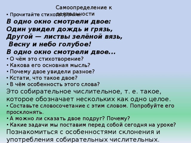 Самоопределение к деятельности  Прочитайте стихотворение . В одно окно смотрели двое: Один увидел дождь и грязь, Другой — листвы зелёной вязь,  Весну и небо голубое! В одно окно смотрели двое...  О чём это стихотворение?  Какова его основная мысль?  Почему двое увидели разное?  Кстати, что такое двое?  В чём особенность этого слова? Это собирательное числительное, т. е. такое, которое обозначает нескольких как одно целое.  Составьте словосочетание с этим словом. Попробуйте его просклонять.  А можно ли сказать двое подруг? Почему?  Какие задачи мы поставим перед собой сегодня на уроке? Познакомиться с особенностями склонения и употребления собирательных числительных. 