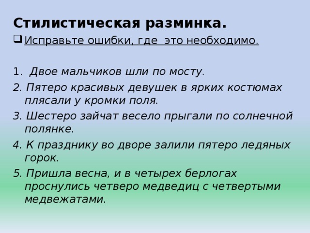 Стилистическая разминка. Исправьте ошибки, где это необходимо.  1. Двое мальчиков шли по мосту. 2. Пятеро красивых девушек в ярких костюмах плясали у кромки поля. 3. Шестеро зайчат весело прыгали по солнечной полянке. 4. К празднику во дворе залили пятеро ледяных горок. 5. Пришла весна, и в четырех берлогах проснулись четверо медведиц с четвертыми медвежатами. 