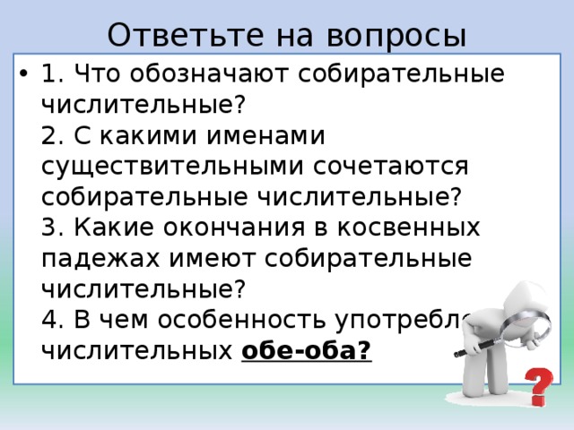 Ответьте на вопросы 1. Что обозначают собирательные числительные?  2. С какими именами существительными сочетаются собирательные числительные?  3. Какие окончания в косвенных падежах имеют собирательные числительные?  4. В чем особенность употребления числительных  обе-оба?  