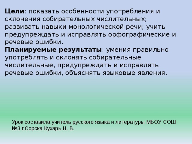 Цели : показать особенности употребления и склонения собирательных числительных; развивать навыки монологической речи; учить предупреждать и исправлять орфографические и речевые ошибки. Планируемые результаты : умения правильно употреблять и склонять собирательные числительные, предупреждать и исправлять речевые ошибки, объяснять языковые явления. Урок составила учитель русского языка и литературы МБОУ СОШ №3 г.Сорска Кухарь Н. В . 