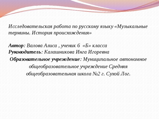 Исследовательская работа по русскому языку «Музыкальные термины. История происхождения»  Автор : Валова Алиса , ученик 6 «Б» класса Руководитель : Калашникова Инга Игоревна Образовательное учреждение : Муниципальное автономное общеобразовательное учреждение Средняя общеобразовательная школа №2 г. Сухой Лог. 