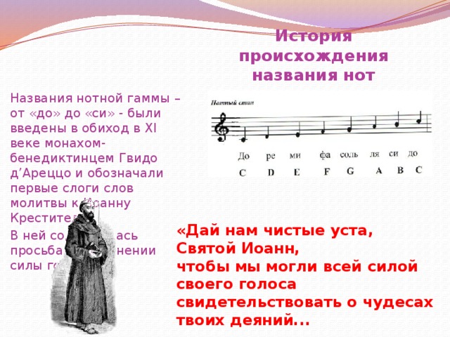 История происхождения названия нот Названия нотной гаммы – от «до» до «си» - были введены в обиход в XI веке монахом-бенедиктинцем Гвидо д’Ареццо и обозначали первые слоги слов молитвы к Иоанну Крестителю. В ней содержалась просьба о сохранении силы голоса: «Дай нам чистые уста, Святой Иоанн, чтобы мы могли всей силой своего голоса свидетельствовать о чудесах твоих деяний...   