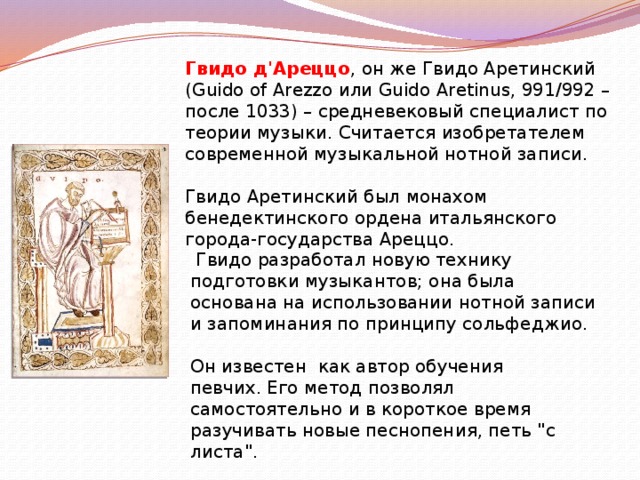 Гвидо д'Ареццо , он же Гвидо Аретинский (Guido of Arezzo или Guido Aretinus, 991/992 – после 1033) – средневековый специалист по теории музыки. Считается изобретателем современной музыкальной нотной записи.   Гвидо Аретинский был монахом бенедектинского ордена итальянского города-государства Ареццо.   Гвидо разработал новую технику подготовки музыкантов; она была основана на использовании нотной записи и запоминания по принципу сольфеджио. Он известен как автор обучения певчих. Его метод позволял самостоятельно и в короткое время разучивать новые песнопения, петь 