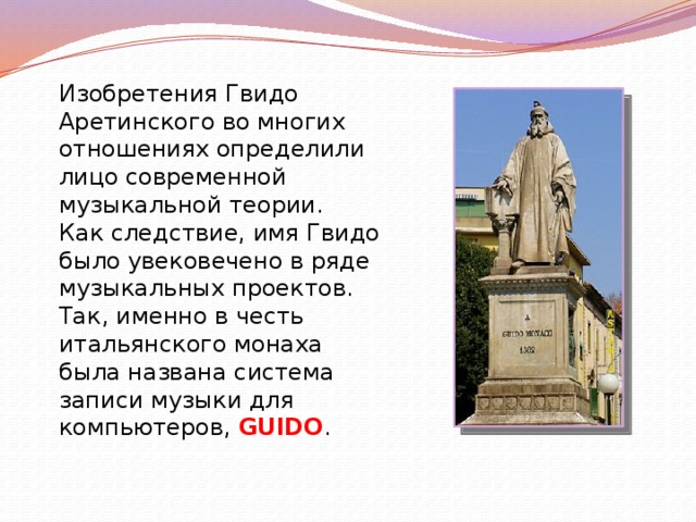 Изобретения Гвидо Аретинского во многих отношениях определили лицо современной музыкальной теории. Как следствие, имя Гвидо было увековечено в ряде музыкальных проектов. Так, именно в честь итальянского монаха была названа система записи музыки для компьютеров, GUIDO .   