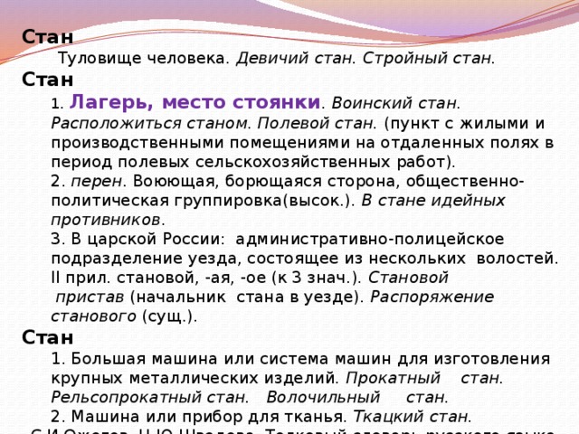 Стан  Туловище человека.  Девичий стан. Стройный стан. Стан  1. Лагерь, место стоянки . Воинский стан. Расположиться станом. Полевой стан. (пункт с жилыми и производственными помещениями на отдаленных полях в период полевых сельскохозяйственных работ).  2. перен . Воюющая, борющаяся сторона, общественно-политическая группировка(высок.). В стане идейных противников .  3. В царской России: административно-полицейское подразделение уезда, состоящее из нескольких волостей. II прил. становой, -ая, -ое (к 3 знач.). Становой  пристав  (начальник стана в уезде). Распоряжение станового (сущ.). Стан  1. Большая машина или система машин для изготовления крупных металлических изделий. Прокатный стан. Рельсопрокатный стан.  Волочильный стан.  2. Машина или прибор для тканья. Ткацкий стан. С.И.Ожегов, Н.Ю.Шведова. Толковый словарь русского языка. 