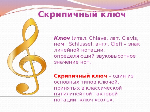 Скрипичный ключ Ключ (итал. Chiave, лат. Clavis, нем. Schlussel, англ. Clef) – знак линейной нотации, определяющий звуковысотное значение нот. Скрипичный ключ – один из основных типов ключей, принятых в классической пятилинейной тактовой нотации; ключ «соль». 