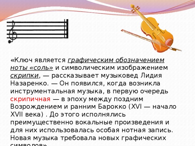 «Ключ является графическим обозначением ноты «соль» и символическим изображением скрипки , — рассказывает музыковед Лидия Назаренко. — Он появился, когда возникла инструментальная музыка, в первую очередь скрипичная — в эпоху между поздним Возрождением и ранним Барокко (XVI — начало XVII века) . До этого исполнялись преимущественно вокальные произведения и для них использовалась особая нотная запись. Новая музыка требовала новых графических символов» . 