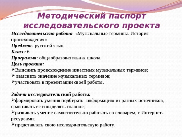 Методический паспорт исследовательского проекта Исследовательская работа «Музыкальные термины. История происхождения» Предмет : русский язык Класс:  6 Программа : общеобразовательная школа. Цель проекта: Выяснить происхождение известных музыкальных терминов;  выяснить значение музыкальных терминов; участвовать в презентации своей работы.   Задачи и сследовательской работы : формировать умения подбирать информацию из разных источников, сравнивать ее и выделять главное; развивать умение самостоятельно работать со словарем, с Интернет-ресурсами; представлять свою исследовательскую работу. 