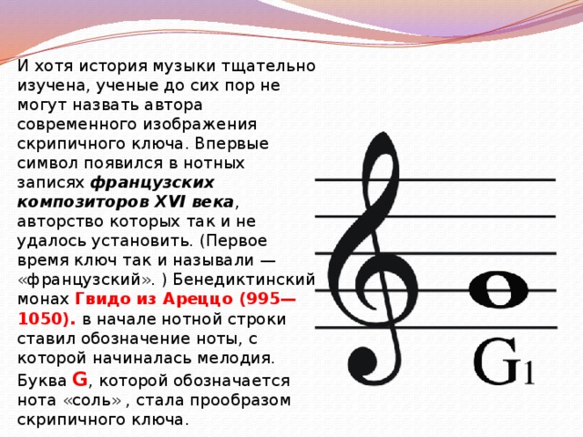  И хотя история музыки тщательно изучена, ученые до сих пор не могут назвать автора современного изображения скрипичного ключа. Впервые символ появился в нотных записях французских композиторов XVI века , авторство которых так и не удалось установить. (Первое время ключ так и называли — «французский». ) Бенедиктинский монах Гвидо из Ареццо (995—1050). в начале нотной строки ставил обозначение ноты, с которой начиналась мелодия. Буква G , которой обозначается нота «соль» , стала прообразом скрипичного ключа. 