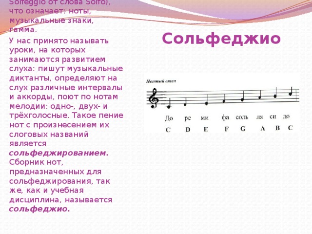 Сольфеджио (итал. Solfeggio от слова Solfo), что означает: ноты, музыкальные знаки, гамма. У нас принято называть уроки, на которых занимаются развитием слуха: пишут музыкальные диктанты, определяют на слух различные интервалы и аккорды, поют по нотам мелодии: одно-, двух- и трёхголосные. Такое пение нот с произнесением их слоговых названий является сольфеджированием. Сборник нот, предназначенных для сольфеджирования, так же, как и учебная дисциплина, называется сольфеджио. Сольфеджио  