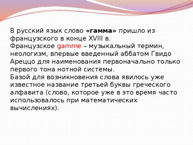 В русский язык слово «гамма» пришло из французского в конце XVIII в. Французское gamme – музыкальный термин, неологизм, впервые введенный аббатом Гвидо Ареццо для наименования первоначально только первого тона нотной системы. Базой для возникновения слова явилось уже известное название третьей буквы греческого алфавита (слово, которое уже в это время часто использовалось при математических вычислениях). 