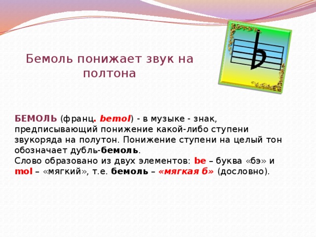 Бемоль понижает звук на полтона БЕМОЛЬ (франц . bemol ) - в музыке - знак, предписывающий понижение какой-либо ступени звукоряда на полутон. Понижение ступени на целый тон обозначает дубль- бемоль . Слово образовано из двух элементов: be – буква «бэ» и mol – «мягкий», т.е. бемоль – «мягкая б» (дословно). 