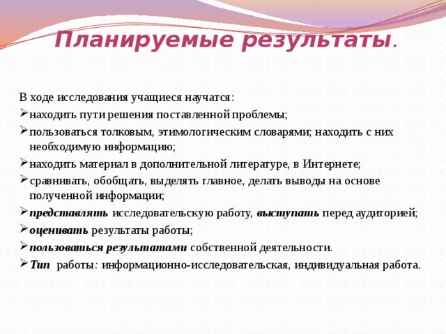 Планируемые результаты .   В ходе исследования учащиеся научатся: находить пути решения поставленной проблемы; пользоваться толковым, этимологическим словарями; находить с них необходимую информацию; находить материал в дополнительной литературе, в Интернете; сравнивать, обобщать, выделять главное, делать выводы на основе полученной информации; представлять исследовательскую работу, выступать перед аудиторией; оценивать результаты работы; пользоваться результатами собственной деятельности. Тип работы : информационно-исследовательская, индивидуальная работа. 