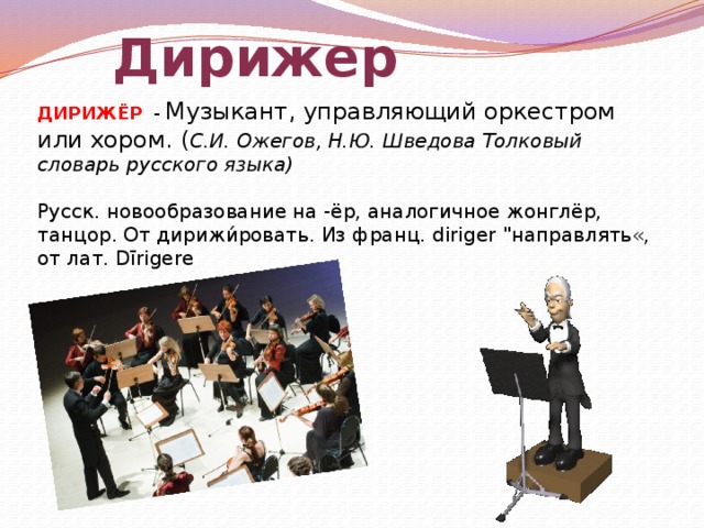 Дирижер ДИРИЖЁР -  Музыкант, управляющий оркестром или хором. ( С.И. Ожегов, Н.Ю. Шведова Толковый словарь русского языка)  Русск. новообразование на -ёр, аналогичное жонглёр, танцор. От дирижи́ровать. Из франц. diriger 