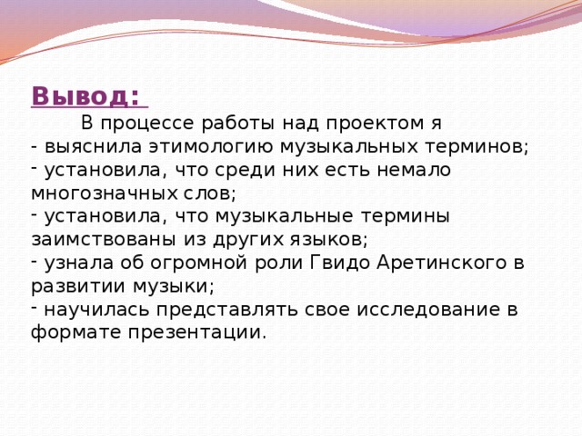 Вывод:  В процессе работы над проектом я - выяснила этимологию музыкальных терминов;  установила, что среди них есть немало многозначных слов;  установила, что музыкальные термины заимствованы из других языков;  узнала об огромной роли Гвидо Аретинского в развитии музыки;  научилась представлять свое исследование в формате презентации. 