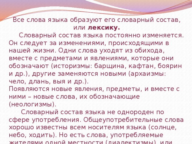 Все слова языка образуют его словарный состав, или лексику.  Словарный состав языка постоянно изменяется. Он следует за изменениями, происходящими в нашей жизни. Одни слова уходят из обихода, вместе с предметами и явлениями, которые они обозначают (историзмы: барщина, кафтан, боярин и др.), другие заменяются новыми (архаизмы: чело, длань, выя и др.). Появляются новые явления, предметы, и вместе с ними – новые слова, их обозначающие (неологизмы).  Словарный состав языка не однороден по сфере употребления. Общеупотребительные слова хорошо известны всем носителям языка (солнце, небо, ходить). Но есть слова, употребляемые жителями одной местности (диалектизмы), или людьми какой-либо профессии (профессионализмы). 