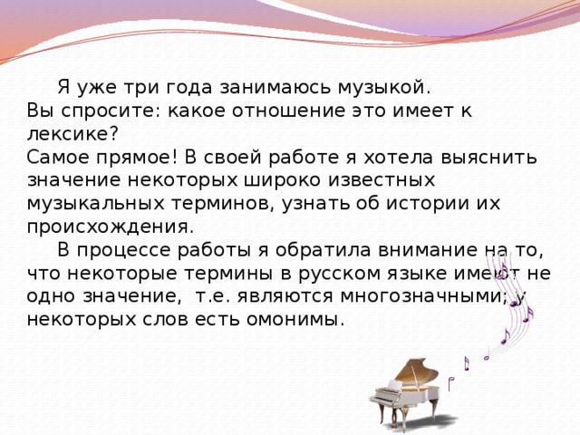  Я уже три года занимаюсь музыкой. Вы спросите: какое отношение это имеет к лексике? Самое прямое! В своей работе я хотела выяснить значение некоторых широко известных музыкальных терминов, узнать об истории их происхождения.  В процессе работы я обратила внимание на то, что некоторые термины в русском языке имеют не одно значение, т.е. являются многозначными; у некоторых слов есть омонимы. 