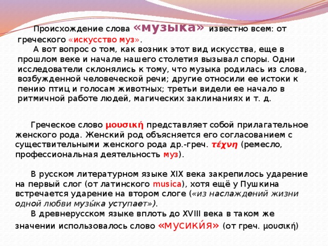  Происхождение слова «музыка» известно всем: от греческого «искусство муз» .  А вот вопрос о том, как возник этот вид искусства, еще в прошлом веке и начале нашего столетия вызывал споры. Одни исследователи склонялись к тому, что музыка родилась из слова, возбужденной человеческой речи; другие относили ее истоки к пению птиц и голосам животных; третьи видели ее начало в ритмичной работе людей, магических заклинаниях и т. д.     Греческое слово μουσική представляет собой прилагательное женского рода. Женский род объясняется его согласованием с существительными женского рода др.-греч.  τέχνη  (ремесло, профессиональная деятельность  муз ).  В русском литературном языке XIX века закрепилось ударение на первый слог (от латинского musica ), хотя ещё у Пушкина встречается ударение на втором слоге ( «из наслаждений жизни одной любви музы́ка уступает»).  В древнерусском языке вплоть до XVIII века в таком же значении использовалось слово «мусики́я» (от греч. μουσική) 