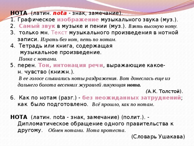 НОТА   (латин. nota - знак, замечание).  Графическое  изображение  музыкального звука (муз.). 2. Самый звук  в музыке и пении (муз.).  Взять высокую ноту. 3.  только мн.  Текст  музыкального произведения в нотной записи.   Играть без нот, петь по нотам.  4. Тетрадь или книга, содержащая музыкальное произведение.   Полка с нотами . перен. Тон, интонация речи , выражающие какое-н. чувство (книжн.).     В ее голосе слышались ноты раздражения. Вот донеслась еще из дальнего болота весенних журавлей ликующая  нота.     ( А.К. Толстой).   6. Как по нотам (разг.) - без неожиданных затруднений ; как  было подготовлено. Всё прошло, как по нотам . НОТА   (латин. nota - знак, замечание) (полит.). - Дипломатическое обращение одного правительства к другому.   Обмен нотами . Нота протеста .  (Словарь Ушакава)   