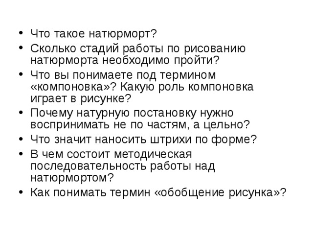 Что такое натюрморт? Сколько стадий работы по рисованию натюрморта необходимо пройти? Что вы понимаете под термином «компоновка»? Какую роль компоновка играет в рисунке? Почему натурную постановку нужно воспринимать не по частям, а цельно? Что значит наносить штрихи по форме? В чем состоит методическая последовательность работы над натюрмортом? Как понимать термин «обобщение рисунка»?  