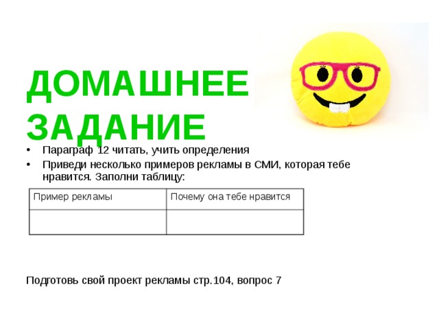  ДОМАШНЕЕ ЗАДАНИЕ Параграф 12 читать, учить определения Приведи несколько примеров рекламы в СМИ, которая тебе нравится. Заполни таблицу:  Подготовь свой проект рекламы стр.104, вопрос 7 Пример рекламы Почему она тебе нравится 