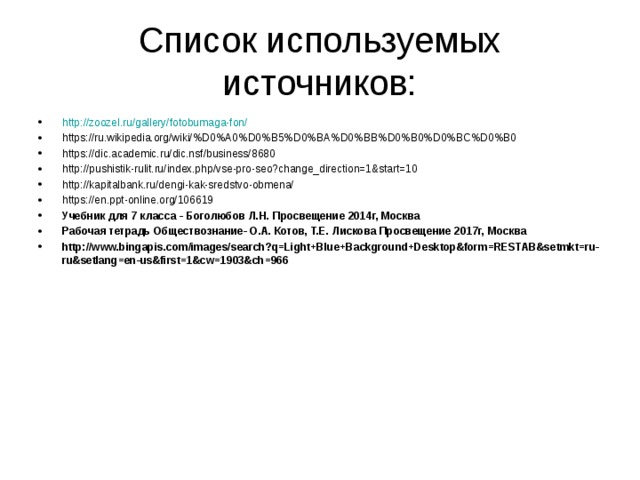 Список используемых источников: http://zoozel.ru/gallery/fotobumaga-fon/ https://ru.wikipedia.org/wiki/%D0%A0%D0%B5%D0%BA%D0%BB%D0%B0%D0%BC%D0%B0 https://dic.academic.ru/dic.nsf/business/8680 http://pushistik-rulit.ru/index.php/vse-pro-seo?change_direction=1&start=10 http://kapitalbank.ru/dengi-kak-sredstvo-obmena/ https://en.ppt-online.org/106619 Учебник для 7 класса - Боголюбов Л.Н. Просвещение 2014г, Москва Рабочая тетрадь Обществознание- О.А. Котов, Т.Е. Лискова Просвещение 2017г, Москва http://www.bingapis.com/images/search?q=Light+Blue+Background+Desktop&form=RESTAB&setmkt=ru-ru&setlang=en-us&first=1&cw=1903&ch=966       
