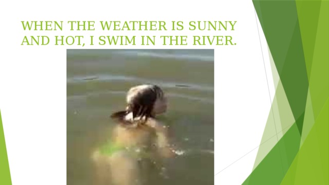 WHEN THE WEATHER IS SUNNY AND HOT, I SWIM IN THE RIVER. 