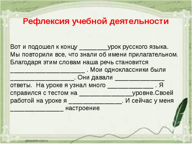Рефлексия учебной деятельности Вот и подошел к концу ________урок русского языка. Мы повторили все, что знали об имени прилагательном. Благодаря этим словам наша речь становится _____________________ . Мои одноклассники были __________________. Они давали ______________ ответы. На уроке я узнал много _____________ . Я справился с тестом на _______________уровне.Своей работой на уроке я _______________. И сейчас у меня _______________ настроение . 