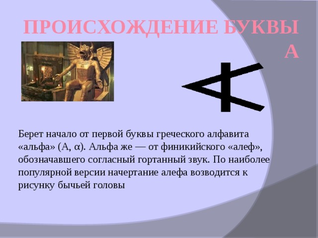 Происхождение буквы А Берет начало от первой буквы греческого алфавита «альфа» (Α, α). Альфа же — от финикийского «алеф», обозначавшего согласный гортанный звук. По наиболее популярной версии начертание алефа возводится к рисунку бычьей головы  
