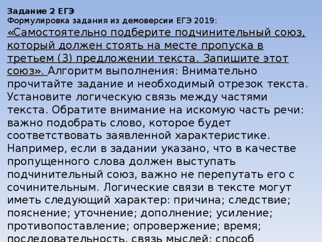 Задание 2 ЕГЭ Формулировка задания из демоверсии ЕГЭ 2019: «Самостоятельно подберите подчинительный союз, который должен стоять на месте пропуска в третьем (3) предложении текста. Запишите этот союз». Алгоритм выполнения: Внимательно прочитайте задание и необходимый отрезок текста. Установите логическую связь между частями текста. Обратите внимание на искомую часть речи: важно подобрать слово, которое будет соответствовать заявленной характеристике. Например, если в задании указано, что в качестве пропущенного слова должен выступать подчинительный союз, важно не перепутать его с сочинительным. Логические связи в тексте могут иметь следующий характер: причина; следствие; пояснение; уточнение; дополнение; усиление; противопоставление; опровержение; время; последовательность, связь мыслей; способ оформления мыслей; выражение чувств говорящего; уверенность/неуверенность в чем-то; подтверждение; условие; присоединение. 