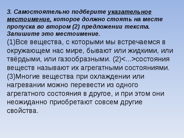3. Самостоятельно подберите указательное местоимение, которое должно стоять на месте пропуска во втором (2) предложении текста. Запишите это местоимение. (1)Все вещества, с которыми мы встречаемся в окружающем нас мире, бывают или жидкими, или твёрдыми, или газообразными. (2)состояния веществ называют их агрегатными состояниями. (3)Многие вещества при охлаждении или нагревании можно перевести из одного агрегатного состояния в другое, и при этом они неожиданно приобретают совсем другие свойства.     