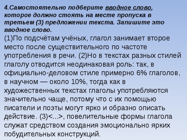 4.Самостоятельно подберите вводное слово , которое должно стоять на месте пропуска в третьем (3) предложении текста. Запишите это вводное слово. (1)По подсчётам учёных, глагол занимает второе место после существительного по частоте употребления в речи. (2)Но в текстах разных стилей глаголу отводится неодинаковая роль: так, в официально-деловом стиле примерно 6% глаголов, в научном — около 10%, тогда как в художественных текстах глаголы употребляются значительно чаще, потому что с их помощью писатели и поэты могут ярко и образно описать действие. (3), повелительные формы глагола служат средством создания эмоционально ярких побудительных конструкций.    