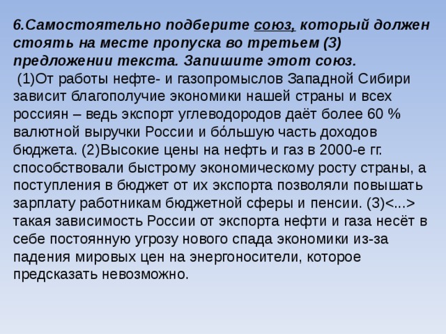 6.Самостоятельно подберите союз, который должен стоять на месте пропуска во третьем (3) предложении текста. Запишите этот союз.  (1)От работы нефте- и газопромыслов Западной Сибири зависит благополучие экономики нашей страны и всех россиян – ведь экспорт углеводородов даёт более 60 % валютной выручки России и бόльшую часть доходов бюджета. (2)Высокие цены на нефть и газ в 2000-е гг. способствовали быстрому экономическому росту страны, а поступления в бюджет от их экспорта позволяли повышать зарплату работникам бюджетной сферы и пенсии. (3) такая зависимость России от экспорта нефти и газа несёт в себе постоянную угрозу нового спада экономики из-за падения мировых цен на энергоносители, которое предсказать невозможно.    