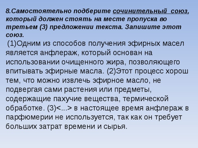 8.Самостоятельно подберите сочинительный союз , который должен стоять на месте пропуска во третьем (3) предложении текста. Запишите этот союз.  (1)Одним из способов получения эфирных масел является анфлераж, который основан на использовании очищенного жира, позволяющего впитывать эфирные масла. (2)Этот процесс хорош тем, что можно извлечь эфирное масло, не подвергая сами растения или предметы, содержащие пахучие вещества, термической обработке. (3) в настоящее время анфлераж в парфюмерии не используется, так как он требует больших затрат времени и сырья.    