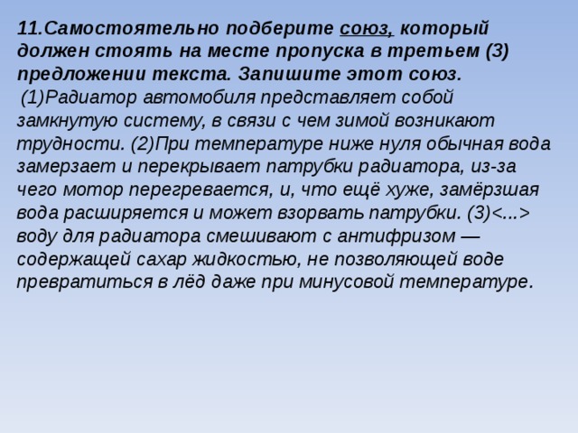 11.Самостоятельно подберите союз, который должен стоять на месте пропуска в третьем (3) предложении текста. Запишите этот союз.  (1)Радиатор автомобиля представляет собой замкнутую систему, в связи с чем зимой возникают трудности. (2)При температуре ниже нуля обычная вода замерзает и перекрывает патрубки радиатора, из-за чего мотор перегревается, и, что ещё хуже, замёрзшая вода расширяется и может взорвать патрубки. (3) воду для радиатора смешивают с антифризом — содержащей сахар жидкостью, не поз­воляющей воде превратиться в лёд даже при минусовой температуре.  