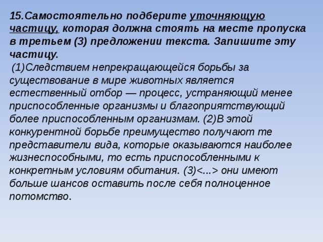 15.Самостоятельно подберите уточняющую частицу, которая должна стоять на месте пропуска в третьем (3) предложении текста. Запишите эту частицу.  (1)Следствием непрекращающейся борьбы за существование в мире животных является естественный отбор — процесс, устраняющий менее приспособленные организмы и благоприятствующий более приспособленным организмам. (2)В этой конкурентной борьбе преимущество получают те представители вида, которые оказываются наиболее жизнеспособными, то есть приспособленными к конкретным условиям обитания. (3) они имеют больше шансов оставить после себя полноценное потомство. 