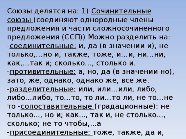 Союзы делятся на: 1) Сочинительные союзы (соединяют однородные члены предложения и части сложносочиненного предложения (ССП)) Можно разделить на: - соединительные: и, да (в значении и), не только,…но и, также, тоже, и…и, ни…ни, как,…так и; сколько..., столько и. - противительные: а, но, да (в значении но), зато, же, однако, однако же, все же. - разделительные: или, или…или, либо, либо…либо, то…то, то ли…то ли, не то…не то - сопоставительные (градационные): не только..., но и; как..., так и, не столько..., сколько; не то чтобы,...а - присоединительные: тоже, также, да и, притом, причем, и. -пояснительные: то есть, а именно. 