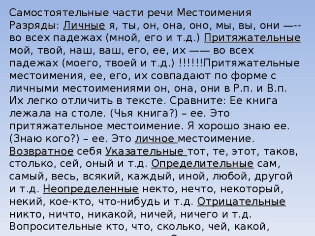 Самостоятельные части речи Местоимения Разряды : Личные я, ты, он, она, оно, мы, вы, они —--во всех падежах (мной, его и т.д.) Притяжательные мой, твой, наш, ваш, его, ее, их —— во всех падежах (моего, твоей и т.д.) !!!!!!Притяжательные местоимения, ее, его, их совпадают по форме с личными местоимениями он, она, они в Р.п. и В.п. Их легко отличить в тексте. Сравните: Ее книга лежала на столе. (Чья книга?) – ее. Это притяжательное местоимение. Я хорошо знаю ее. (Знаю кого?) – ее. Это личное местоимение. Возвратное себя Указательные тот, те, этот, таков, столько, сей, оный и т.д. Определительные сам, самый, весь, всякий, каждый, иной, любой, другой и т.д. Неопределенные некто, нечто, некоторый, некий, кое-кто, что-нибудь и т.д. Отрицательные никто, ничто, никакой, ничей, ничего и т.д. Вопросительные кто, что, сколько, чей, какой, каков, чем, кому, кого и т.д. Относительные (=вопросительные в утвердительных предложениях, обычно находятся во второй части СПП) 
