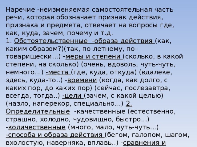 Наречие -неизменяемая самостоятельная часть речи, которая обозначает признак действия, признака и предмета, отвечает на вопросы где, как, куда, зачем, почему и т.д. 1. Обстоятельственные  -образа действия (как, каким образом?)(так, по-летнему, по-товарищески...) - меры и степени (сколько, в какой степени, на сколько) (очень, вдоволь, чуть-чуть, немного...) -места (где, куда, откуда) (вдалеке, здесь, куда-то..) - времени (когда, как долго, с каких пор, до каких пор) (сейчас, послезавтра, всегда, тогда..) -цели (зачем, с какой целью) (назло, наперекор, специально...) 2. Определительные   -качественные (естественно, страшно, холодно, чудовищно, быстро...) - количественные (много, мало, чуть-чуть...) -способа и образа действия (бегом, галопом, шагом, вхолостую, наверняка, вплавь..) - сравнения и уподобления (по-мужски, по-медвежьи, по-нашему, по-прежнему...) -совокупности (вдвоем, втроем, всенародно, сообща..) 