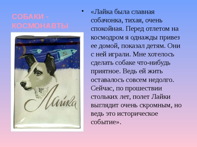 СОБАКИ - КОСМОНАВТЫ «Лайка была славная собачонка, тихая, очень спокойная. Перед отлетом на космодром я однажды привез ее домой, показал детям. Они с ней играли. Мне хотелось сделать собаке что-нибудь приятное. Ведь ей жить оставалось совсем недолго. Сейчас, по прошествии стольких лет, полет Лайки выглядит очень скромным, но ведь это историческое событие». 