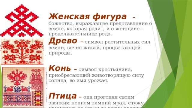 Женская фигура  – божество, выражавшее представление о земле, которая родит, и о женщине – продолжательнице рода. Древо  – символ растительных сил земли, вечно живой, процветающей природы.  Конь – символ крестьянина, приобретающий животворящую силу солнца, во имя урожая.  Птица – она прогоняя своим звонким пением зимний мрак, стужу, приносила на крыльях весну красную, тепло летушко. . 