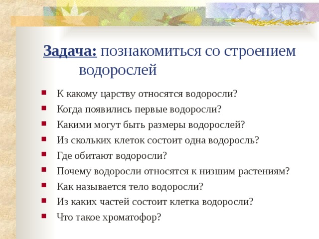 Задача: познакомиться со строением водорослей К какому царству относятся водоросли? Когда появились первые водоросли? Какими могут быть размеры водорослей? Из скольких клеток состоит одна водоросль? Где обитают водоросли? Почему водоросли относятся к низшим растениям? Как называется тело водоросли? Из каких частей состоит клетка водоросли? Что такое хроматофор? 