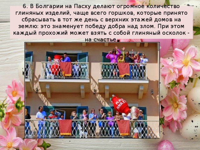 6. В Болгарии на Пасху делают огромное количество глиняных изделий, чаще всего горшков, которые принято сбрасывать в тот же день с верхних этажей домов на землю: это знаменует победу добра над злом. При этом каждый прохожий может взять с собой глиняный осколок - на счастье. 