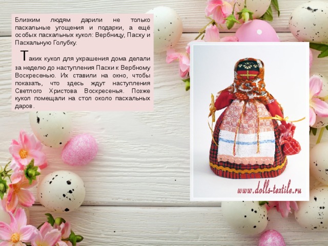 Близким людям дарили не только пасхальные угощения и подарки, а ещё особых пасхальных кукол: Вербницу, Пасху и Пасхальную Голубку.  Т аких кукол для украшения дома делали за неделю до наступления Пасхи к Вербному Воскресенью. Их ставили на окно, чтобы показать, что здесь ждут наступления Светлого Христова Воскресенья. Позже кукол помещали на стол около пасхальных даров. 